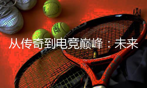 未电竞巅峰析来趋从传势解奇到